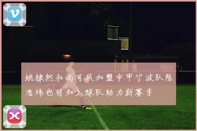 姚棣然和尚可风加盟中甲宁波队陈浩玮也将加入球队助力新赛季