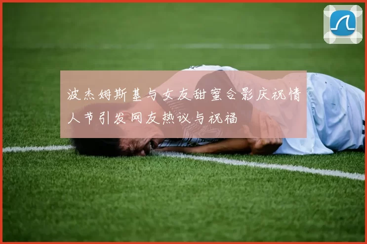 波杰姆斯基与女友甜蜜合影庆祝情人节引发网友热议与祝福