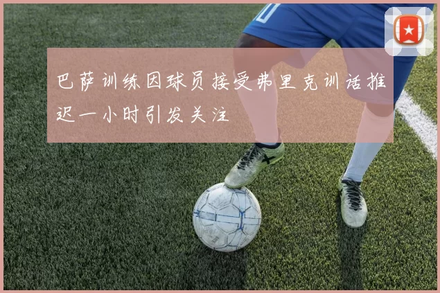 巴萨训练因球员接受弗里克训话推迟一小时引发关注