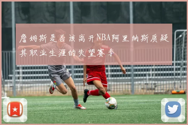 詹姆斯是否该离开NBA阿里纳斯质疑其职业生涯的失望赛季