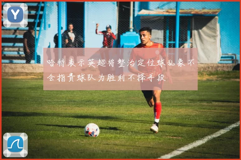 哈特表示英超将整治定位球乱象不会指责球队为胜利不择手段
