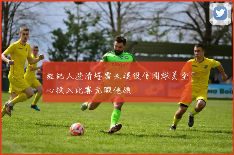 经纪人澄清塔雷米退役传闻球员全心投入比赛无暇他顾