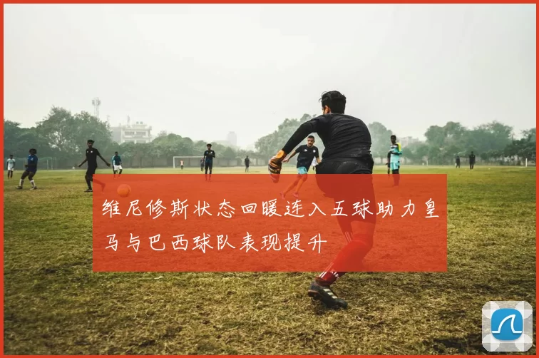 维尼修斯状态回暖连入五球助力皇马与巴西球队表现提升