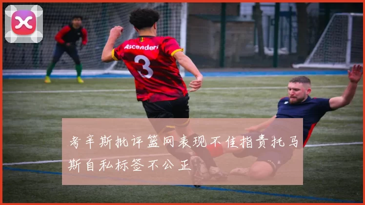 考辛斯批评篮网表现不佳指责托马斯自私标签不公正
