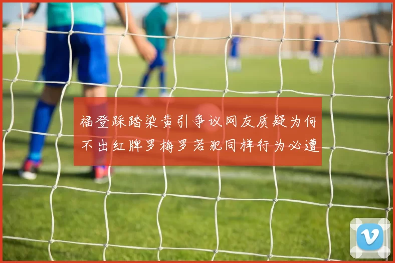 福登踩踏染黄引争议网友质疑为何不出红牌罗梅罗若犯同样行为必遭重罚