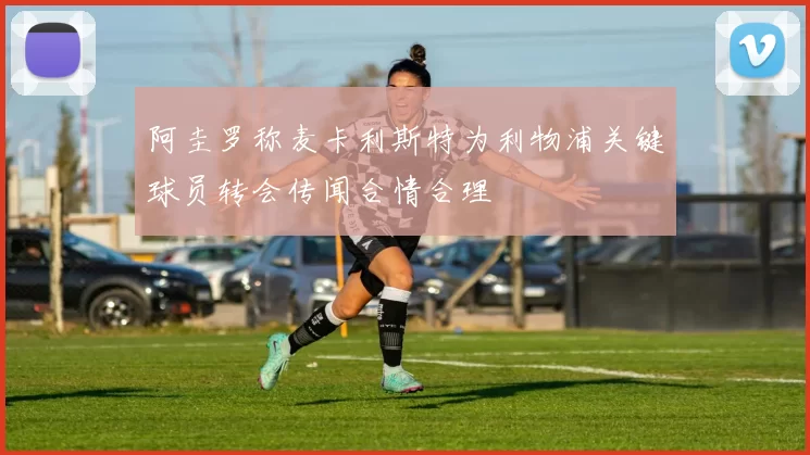 阿圭罗称麦卡利斯特为利物浦关键球员转会传闻合情合理