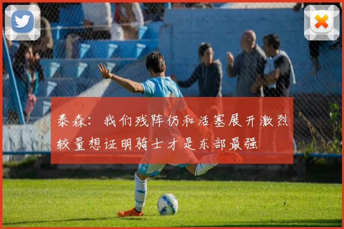 泰森：我们残阵仍和活塞展开激烈较量想证明骑士才是东部最强