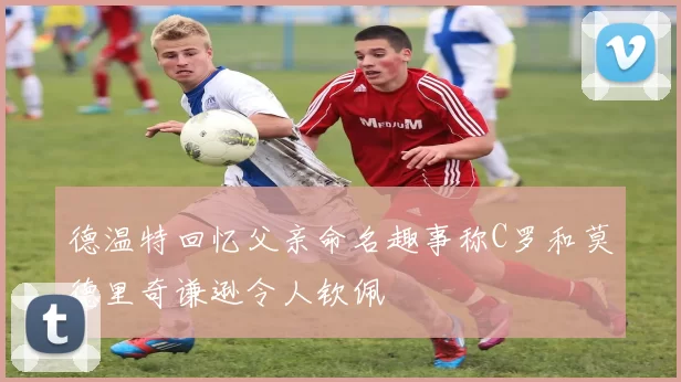 德温特回忆父亲命名趣事称C罗和莫德里奇谦逊令人钦佩