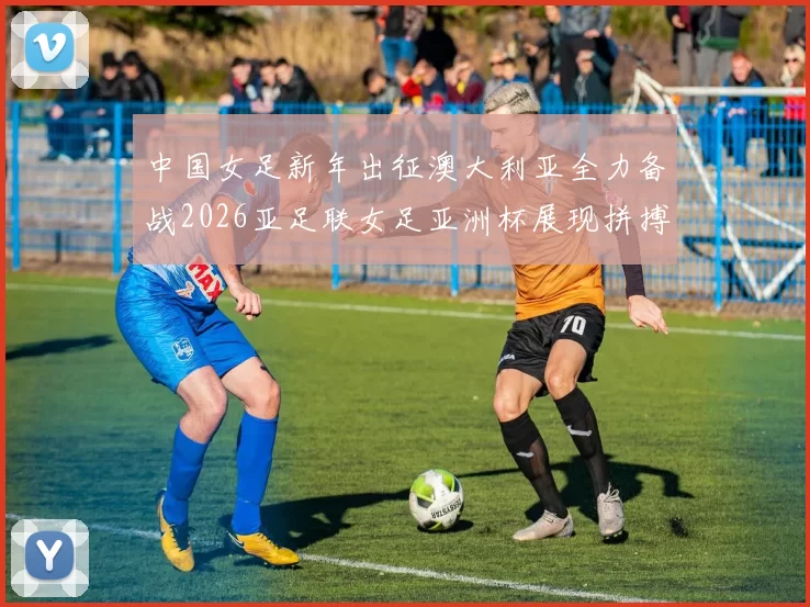 中国女足新年出征澳大利亚全力备战2026亚足联女足亚洲杯展现拼搏精神