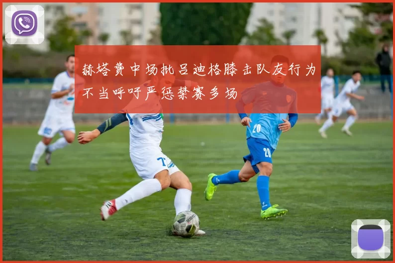 赫塔费中场批吕迪格膝击队友行为不当呼吁严惩禁赛多场