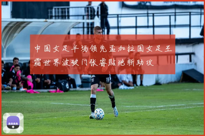 中国女足半场领先孟加拉国女足王霜世界波破门张睿贴地斩助攻