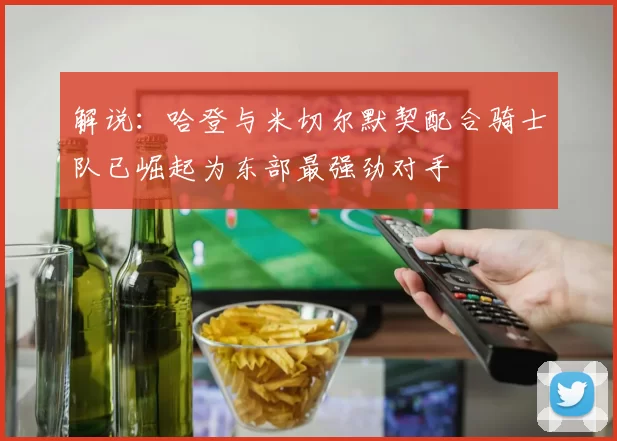 解说：哈登与米切尔默契配合骑士队已崛起为东部最强劲对手