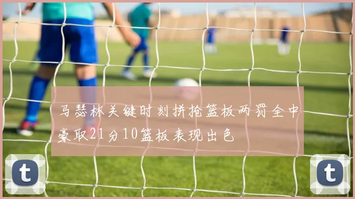 马瑟林关键时刻拼抢篮板两罚全中豪取21分10篮板表现出色