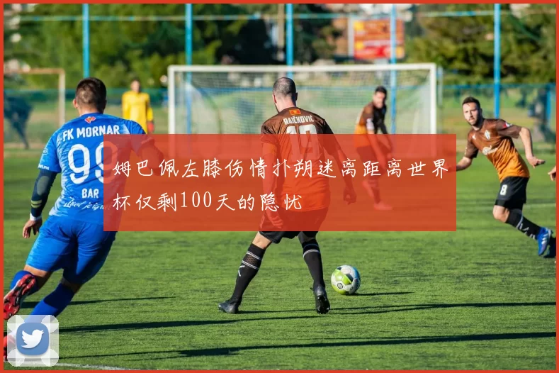 姆巴佩左膝伤情扑朔迷离距离世界杯仅剩100天的隐忧