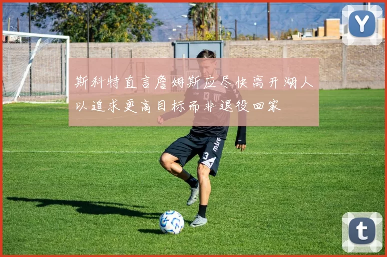 斯科特直言詹姆斯应尽快离开湖人以追求更高目标而非退役回家