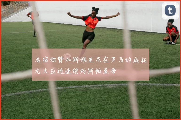 名宿称赞加斯佩里尼在罗马的成就尤文应迅速续约斯帕莱蒂