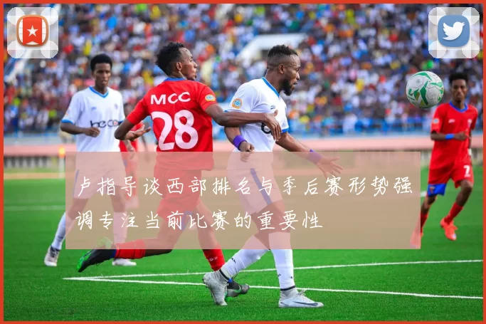 卢指导谈西部排名与季后赛形势强调专注当前比赛的重要性